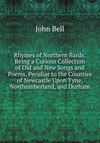 John Bell Rhymes of Northern Bards: Being a Curious Collection of Old and New Songs and Poems, Peculiar to the Counties of Newcastle Upon Tyne, Northumberland, and Durham