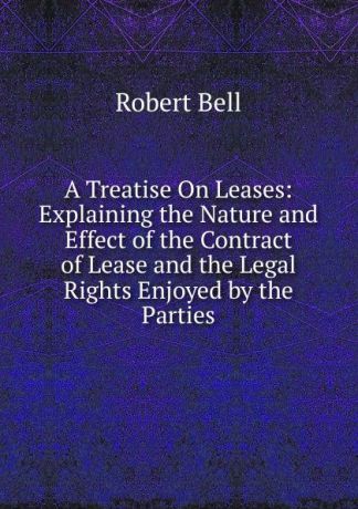 Robert Bell A Treatise On Leases: Explaining the Nature and Effect of the Contract of Lease and the Legal Rights Enjoyed by the Parties