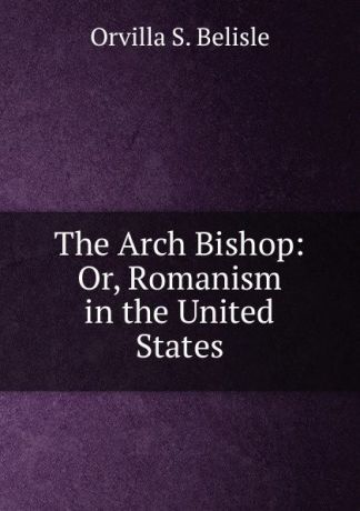 Orvilla S. Belisle The Arch Bishop: Or, Romanism in the United States