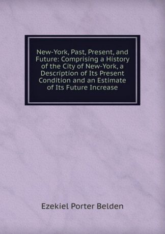 Ezekiel Porter Belden New-York, Past, Present, and Future: Comprising a History of the City of New-York, a Description of Its Present Condition and an Estimate of Its Future Increase
