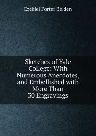 Ezekiel Porter Belden Sketches of Yale College: With Numerous Anecdotes, and Embellished with More Than 30 Engravings