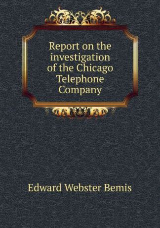Edward Webster Bemis Report on the investigation of the Chicago Telephone Company