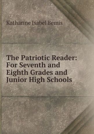 Katharine Isabel Bemis The Patriotic Reader: For Seventh and Eighth Grades and Junior High Schools