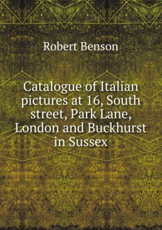 Robert Benson Catalogue of Italian pictures at 16, South street, Park Lane, London and Buckhurst in Sussex