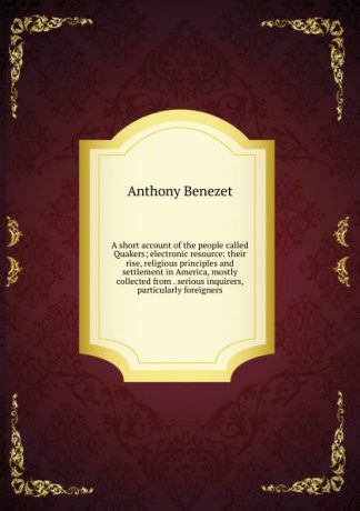 Anthony Benezet A short account of the people called Quakers; electronic resource: their rise, religious principles and settlement in America, mostly collected from . serious inquirers, particularly foreigners.