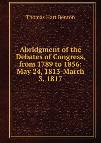 Benton Thomas Hart Abridgment of the Debates of Congress, from 1789 to 1856: May 24, 1813-March 3, 1817