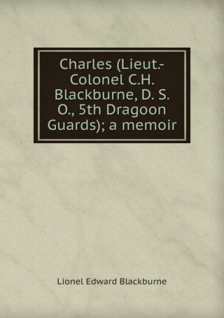 Lionel Edward Blackburne Charles (Lieut.-Colonel C.H. Blackburne, D. S. O., 5th Dragoon Guards); a memoir
