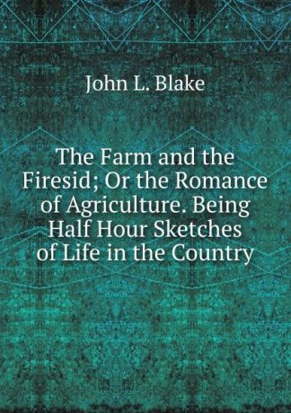 John L. Blake The Farm and the Firesid; Or the Romance of Agriculture. Being Half Hour Sketches of Life in the Country