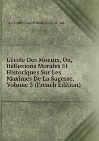 Jean-Baptiste-Xavier Duchesne Blanchard L.ecole Des Moeurs, Ou, Reflexions Morales Et Historiques Sur Les Maximes De La Sagesse, Volume 3 (French Edition)
