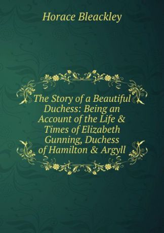 Horace Bleackley The Story of a Beautiful Duchess: Being an Account of the Life . Times of Elizabeth Gunning, Duchess of Hamilton . Argyll