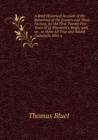 Thomas Bluet A Brief Historical Account of the Behaviour of the Jesuites and Their Faction, for the First Twenty Five Years of Q. Elizabeth.s Reign, with an . to Move All True and Sound Catholicks Who a