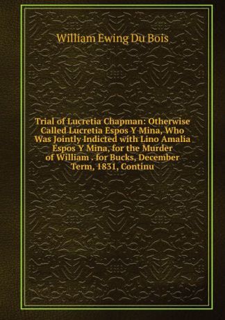 William Ewing Du Bois Trial of Lucretia Chapman: Otherwise Called Lucretia Espos Y Mina, Who Was Jointly Indicted with Lino Amalia Espos Y Mina, for the Murder of William . for Bucks, December Term, 1831, Continu