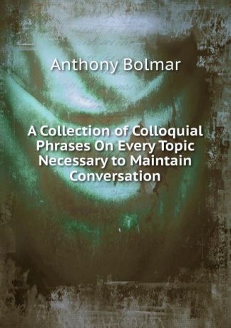 Anthony Bolmar A Collection of Colloquial Phrases On Every Topic Necessary to Maintain Conversation