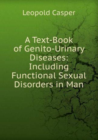 Leopold Casper A Text-Book of Genito-Urinary Diseases: Including Functional Sexual Disorders in Man