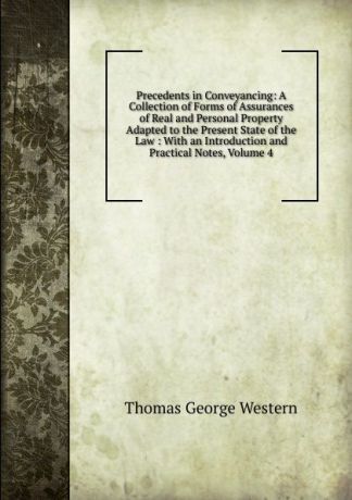 Thomas George Western Precedents in Conveyancing: A Collection of Forms of Assurances of Real and Personal Property Adapted to the Present State of the Law : With an Introduction and Practical Notes, Volume 4