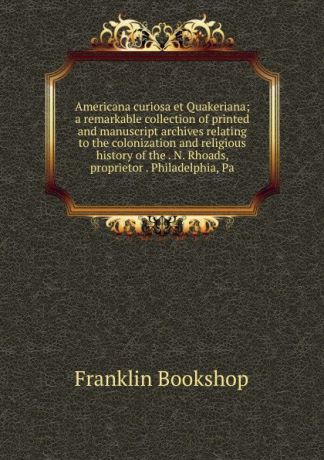 Franklin Bookshop Americana curiosa et Quakeriana; a remarkable collection of printed and manuscript archives relating to the colonization and religious history of the . N. Rhoads, proprietor . Philadelphia, Pa