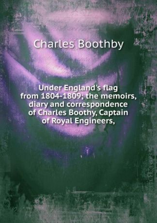 Charles Boothby Under England.s flag from 1804-1809; the memoirs, diary and correspondence of Charles Boothy, Captain of Royal Engineers,