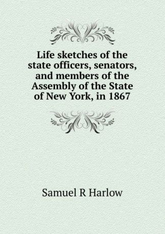 Samuel R Harlow Life sketches of the state officers, senators, and members of the Assembly of the State of New York, in 1867
