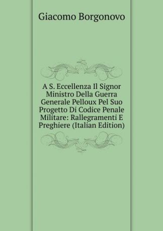 Giacomo Borgonovo A S. Eccellenza Il Signor Ministro Della Guerra Generale Pelloux Pel Suo Progetto Di Codice Penale Militare: Rallegramenti E Preghiere (Italian Edition)