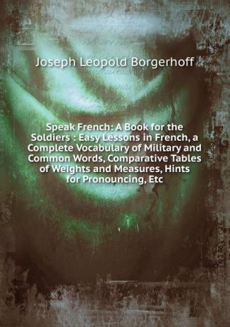 Joseph Leopold Borgerhoff Speak French: A Book for the Soldiers : Easy Lessons in French, a Complete Vocabulary of Military and Common Words, Comparative Tables of Weights and Measures, Hints for Pronouncing, Etc
