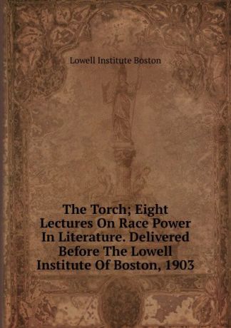 Lowell Institute Boston The Torch; Eight Lectures On Race Power In Literature. Delivered Before The Lowell Institute Of Boston, 1903