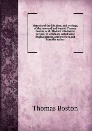 Thomas Boston Memoirs of the life, time, and writings, of the reverend and learned Thomas Boston, A.M.: Divided into twelve periods, to which are added some original papers, and letters to and from the author