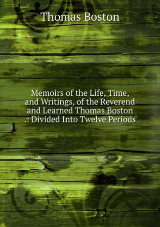 Thomas Boston Memoirs of the Life, Time, and Writings, of the Reverend and Learned Thomas Boston .: Divided Into Twelve Periods
