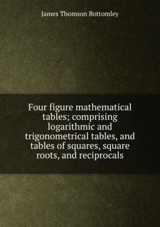 James Thomson Bottomley Four figure mathematical tables; comprising logarithmic and trigonometrical tables, and tables of squares, square roots, and reciprocals