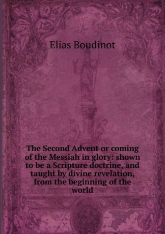 Elias Boudinot The Second Advent or coming of the Messiah in glory: shown to be a Scripture doctrine, and taught by divine revelation, from the beginning of the world
