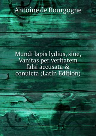 Antoine de Bourgogne Mundi lapis lydius, siue, Vanitas per veritatem falsi accusata . conuicta (Latin Edition)