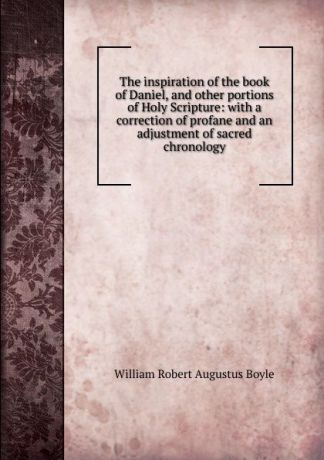 William Robert Augustus Boyle The inspiration of the book of Daniel, and other portions of Holy Scripture: with a correction of profane and an adjustment of sacred chronology