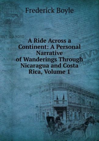 Frederick Boyle A Ride Across a Continent: A Personal Narrative of Wanderings Through Nicaragua and Costa Rica, Volume 1