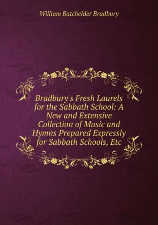 William Batchelder Bradbury Bradbury.s Fresh Laurels for the Sabbath School: A New and Extensive Collection of Music and Hymns Prepared Expressly for Sabbath Schools, Etc