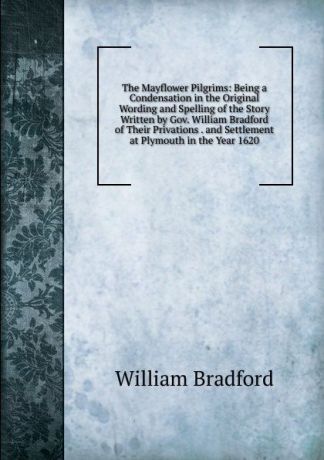 William Bradford The Mayflower Pilgrims: Being a Condensation in the Original Wording and Spelling of the Story Written by Gov. William Bradford of Their Privations . and Settlement at Plymouth in the Year 1620