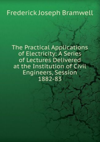 Frederick Joseph Bramwell The Practical Applications of Electricity: A Series of Lectures Delivered at the Institution of Civil Engineers, Session 1882-83