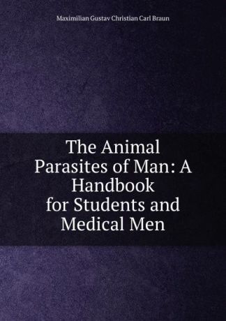 Maximilian Gustav Christian Carl Braun The Animal Parasites of Man: A Handbook for Students and Medical Men