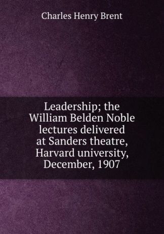 Charles Henry Brent Leadership; the William Belden Noble lectures delivered at Sanders theatre, Harvard university, December, 1907