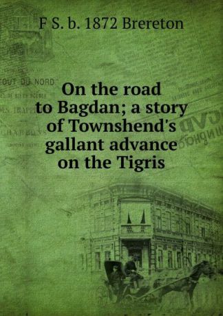 F S. b. 1872 Brereton On the road to Bagdan; a story of Townshend.s gallant advance on the Tigris