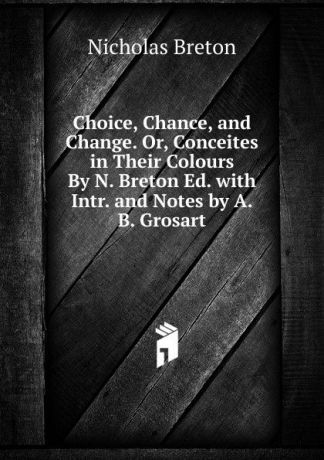 Nicholas Breton Choice, Chance, and Change. Or, Conceites in Their Colours By N. Breton Ed. with Intr. and Notes by A.B. Grosart