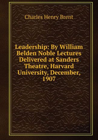 Charles Henry Brent Leadership: By William Belden Noble Lectures Delivered at Sanders Theatre, Harvard University, December, 1907