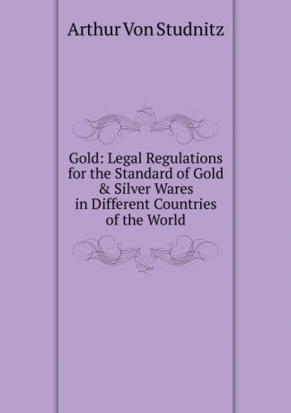 Arthur von Studnitz Gold: Legal Regulations for the Standard of Gold . Silver Wares in Different Countries of the World