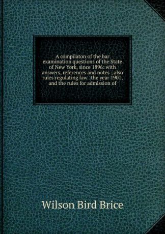 Wilson Bird Brice A compilaton of the bar examination questions of the State of New York, since 1896: with answers, references and notes ; also rules regulating law . the year 1901, and the rules for admission of