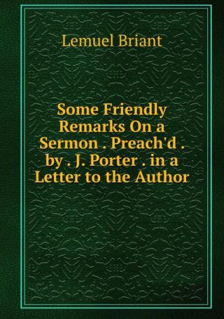 Lemuel Briant Some Friendly Remarks On a Sermon . Preach.d . by . J. Porter . in a Letter to the Author