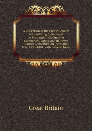 Great Britain A Collection of the Public General Acts Relating to Railways in Scotland: Including the Companies, Lands, and Railways Clauses Consolidation (Scotland) Acts, 1830-1861. with General Index