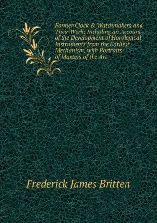 Frederick James Britten Former Clock . Watchmakers and Their Work: Including an Account of the Development of Horological Instruments from the Earliest Mechanism, with Portraits of Masters of the Art