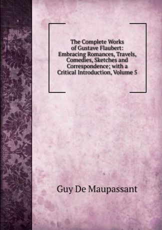 Ги де Мопассан The Complete Works of Gustave Flaubert: Embracing Romances, Travels, Comedies, Sketches and Correspondence; with a Critical Introduction, Volume 5