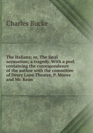 Charles Bucke The Italians; or, The fatal accusation; a tragedy. With a pref. containing the correspondence of the author with the committee of Drury Lane Theatre, P. Moore and Mr. Kean