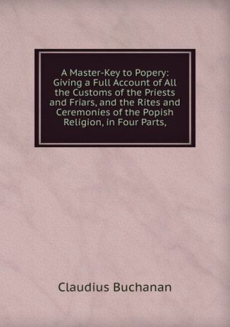 Claudius Buchanan A Master-Key to Popery: Giving a Full Account of All the Customs of the Priests and Friars, and the Rites and Ceremonies of the Popish Religion, in Four Parts,