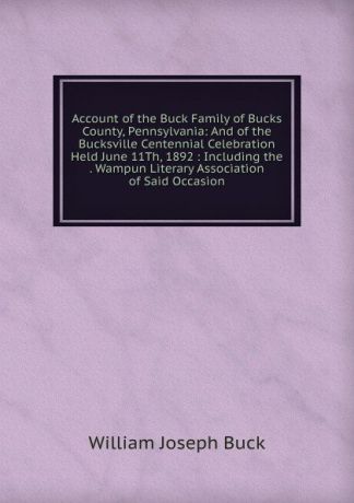 William Joseph Buck Account of the Buck Family of Bucks County, Pennsylvania: And of the Bucksville Centennial Celebration Held June 11Th, 1892 : Including the . Wampun Literary Association of Said Occasion