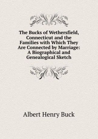 Albert H. Buck The Bucks of Wethersfield, Connecticut and the Families with Which They Are Connected by Marriage: A Biographical and Genealogical Sketch